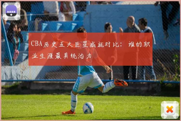 CBA历史五大巨星成就对比：谁的职业生涯最具统治力