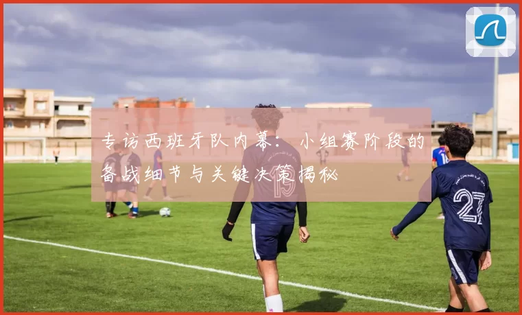专访西班牙队内幕:小组赛阶段的备战细节与关键决策揭秘