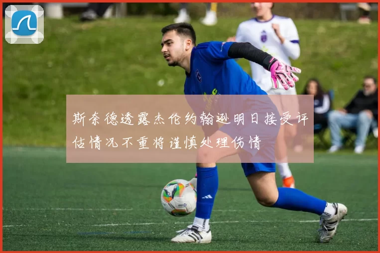 斯奈德透露杰伦约翰逊明日接受评估情况不重将谨慎处理伤情