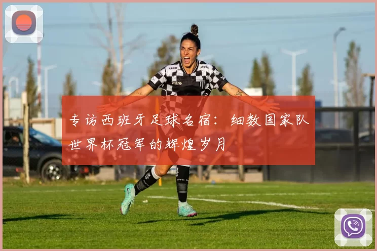 专访西班牙足球名宿:细数国家队世界杯冠军的辉煌岁月