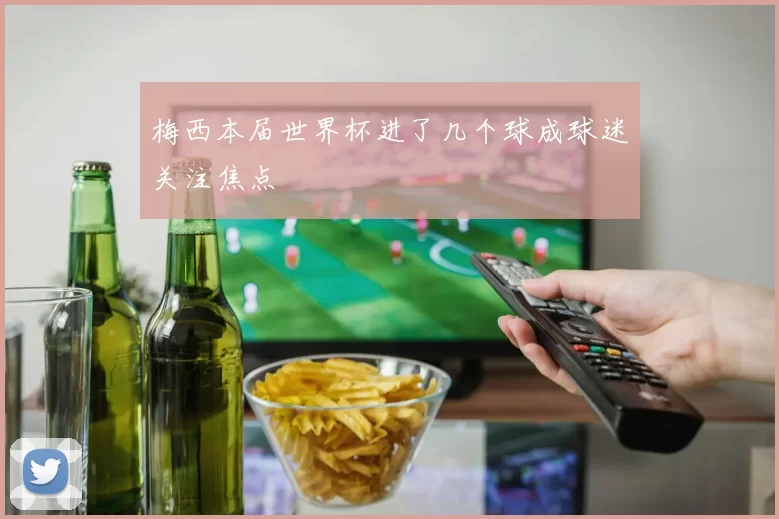 梅西本届世界杯进了几个球成球迷关注焦点