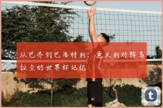 从巴乔到巴洛特利:意大利对阵乌拉圭的世界杯记忆
