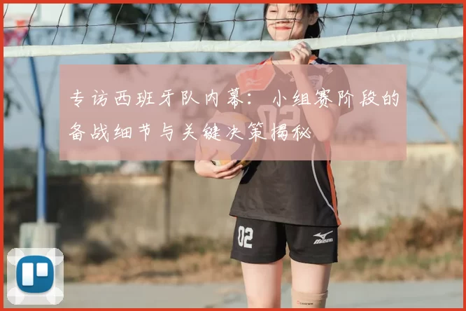 专访西班牙队内幕:小组赛阶段的备战细节与关键决策揭秘