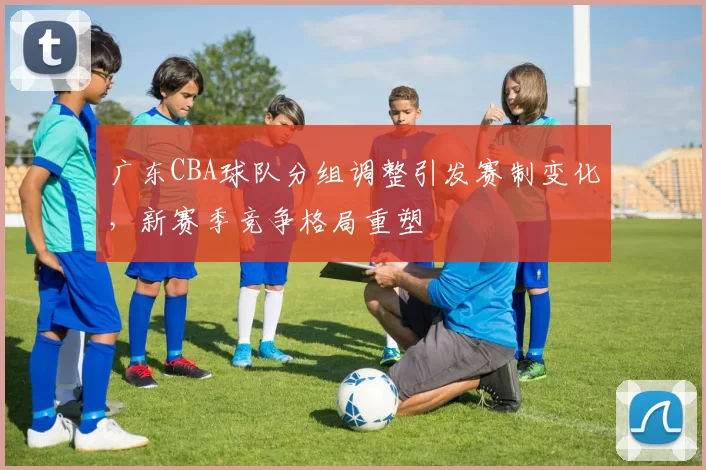 广东CBA球队分组调整引发赛制变化，新赛季竞争格局重塑