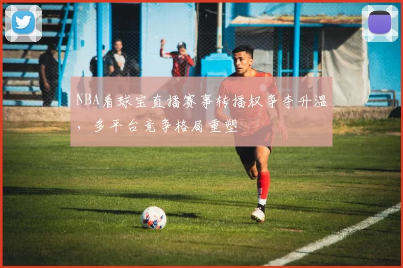 NBA看球宝直播赛事转播权争夺升温,多平台竞争格局重塑