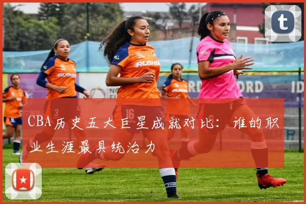 CBA历史五大巨星成就对比:谁的职业生涯最具统治力