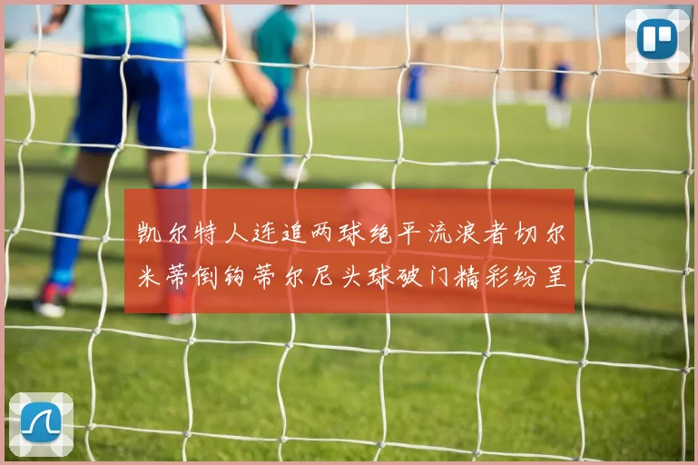 凯尔特人连追两球绝平流浪者切尔米蒂倒钩蒂尔尼头球破门精彩纷呈