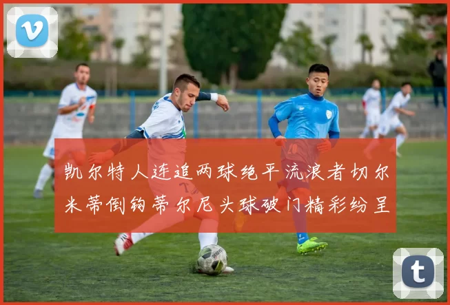 凯尔特人连追两球绝平流浪者切尔米蒂倒钩蒂尔尼头球破门精彩纷呈