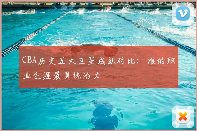 CBA历史五大巨星成就对比：谁的职业生涯最具统治力