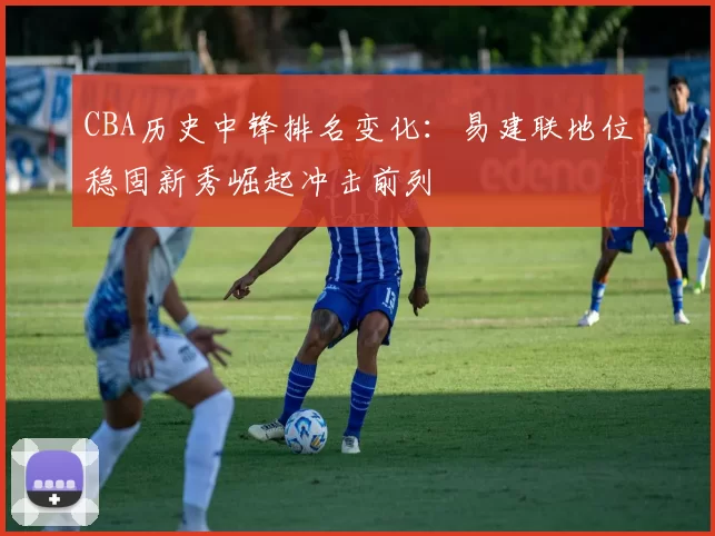 CBA历史中锋排名变化：易建联地位稳固新秀崛起冲击前列