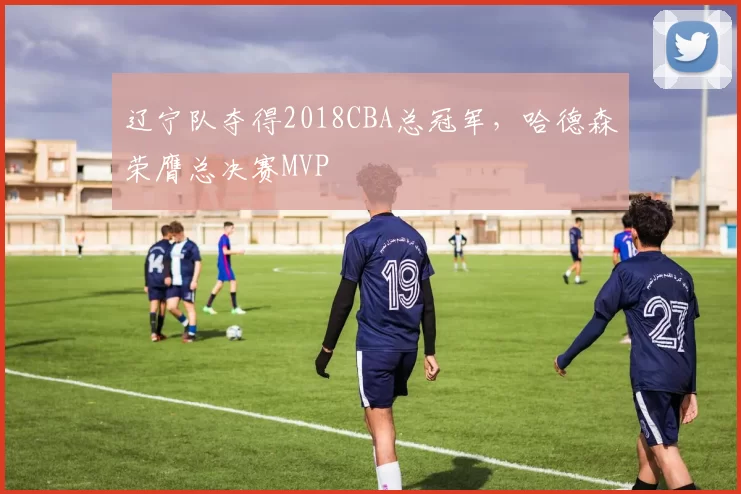 辽宁队夺得2018CBA总冠军，哈德森荣膺总决赛MVP