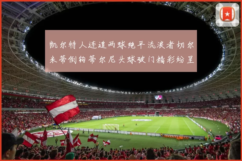 凯尔特人连追两球绝平流浪者切尔米蒂倒钩蒂尔尼头球破门精彩纷呈