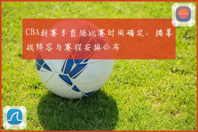 CBA新赛季首场比赛时间确定,揭幕战阵容与赛程安排公布