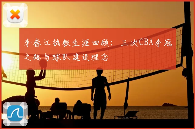 李春江执教生涯回顾：三次CBA夺冠之路与球队建设理念