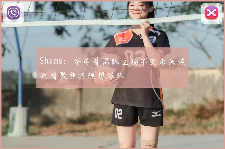 Shams：字母哥离队立场不变未来谈判将聚焦其理想球队