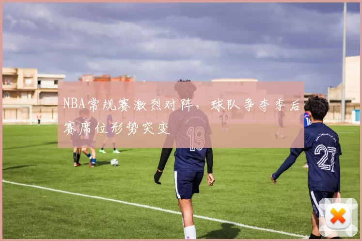 NBA常规赛激烈对阵，球队争夺季后赛席位形势突变
