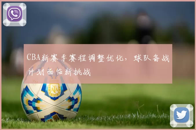 CBA新赛季赛程调整优化,球队备战计划面临新挑战