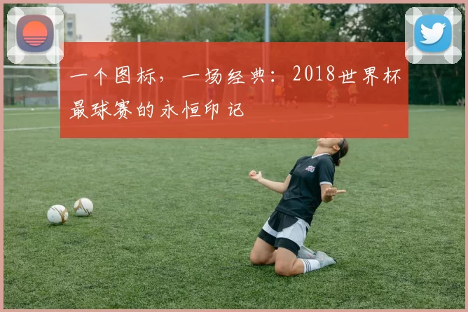 一个图标,一场经典:2018世界杯最球赛的永恒印记
