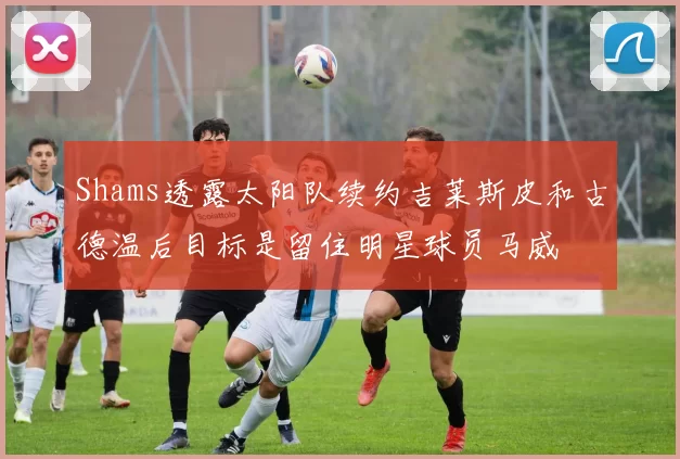 Shams透露太阳队续约吉莱斯皮和古德温后目标是留住明星球员马威