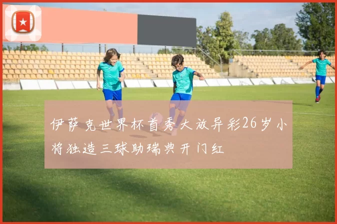 伊萨克世界杯首秀大放异彩26岁小将独造三球助瑞典开门红