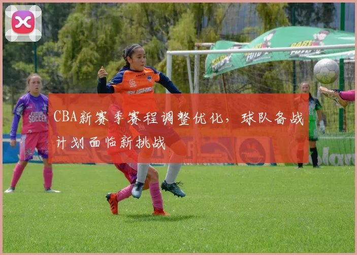 CBA新赛季赛程调整优化,球队备战计划面临新挑战
