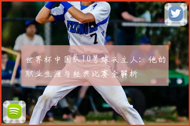 世界杯中国队10号球衣主人:他的职业生涯与经典比赛全解析