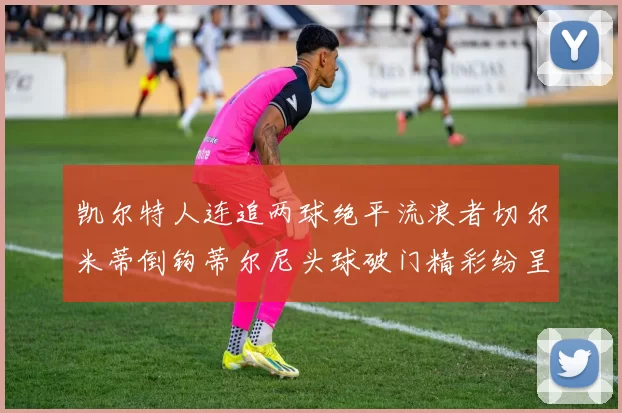 凯尔特人连追两球绝平流浪者切尔米蒂倒钩蒂尔尼头球破门精彩纷呈