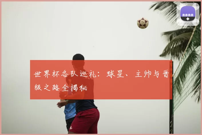 世界杯各队巡礼:球星、主帅与晋级之路全揭秘
