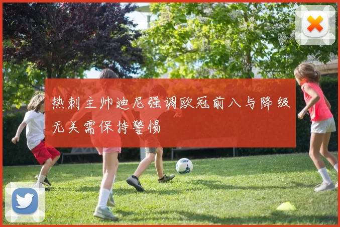 热刺主帅迪尼强调欧冠前八与降级无关需保持警惕