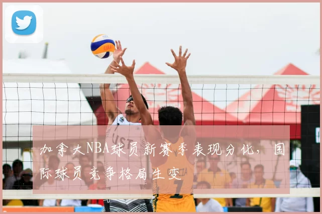 加拿大NBA球员新赛季表现分化,国际球员竞争格局生变