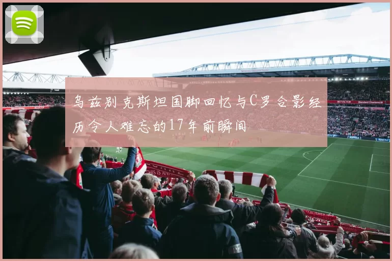 乌兹别克斯坦国脚回忆与C罗合影经历令人难忘的17年前瞬间