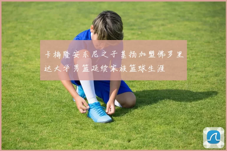 卡梅隆安东尼之子基扬加盟佛罗里达大学男篮延续家族篮球生涯
